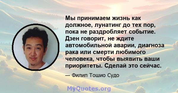 Мы принимаем жизнь как должное, лунатинг до тех пор, пока не раздробляет событие. Дзен говорит, не ждите автомобильной аварии, диагноза рака или смерти любимого человека, чтобы выявить ваши приоритеты. Сделай это сейчас.