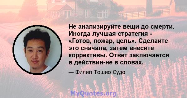 Не анализируйте вещи до смерти. Иногда лучшая стратегия - «Готов, пожар, цель». Сделайте это сначала, затем внесите коррективы. Ответ заключается в действии-не в словах.