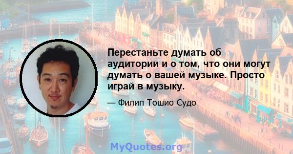 Перестаньте думать об аудитории и о том, что они могут думать о вашей музыке. Просто играй в музыку.