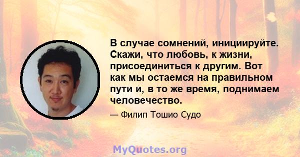 В случае сомнений, инициируйте. Скажи, что любовь, к жизни, присоединиться к другим. Вот как мы остаемся на правильном пути и, в то же время, поднимаем человечество.