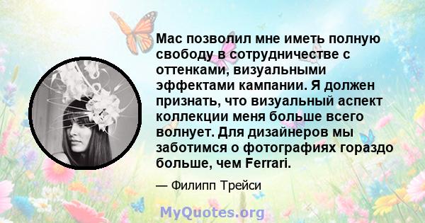 Mac позволил мне иметь полную свободу в сотрудничестве с оттенками, визуальными эффектами кампании. Я должен признать, что визуальный аспект коллекции меня больше всего волнует. Для дизайнеров мы заботимся о фотографиях 