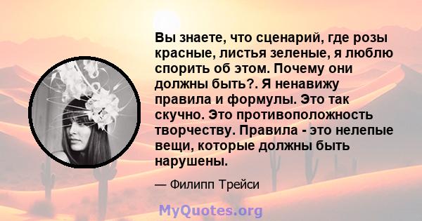 Вы знаете, что сценарий, где розы красные, листья зеленые, я люблю спорить об этом. Почему они должны быть?. Я ненавижу правила и формулы. Это так скучно. Это противоположность творчеству. Правила - это нелепые вещи,