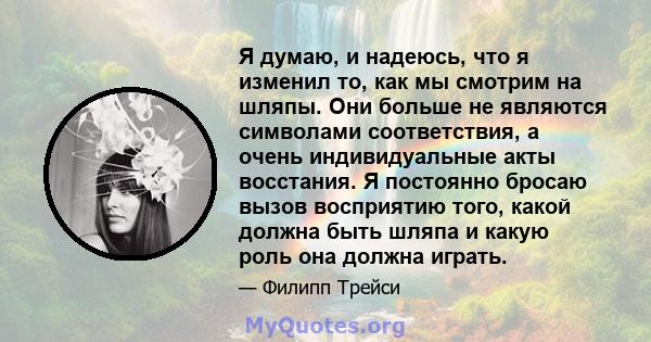 Я думаю, и надеюсь, что я изменил то, как мы смотрим на шляпы. Они больше не являются символами соответствия, а очень индивидуальные акты восстания. Я постоянно бросаю вызов восприятию того, какой должна быть шляпа и