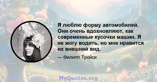 Я люблю форму автомобилей. Они очень вдохновляют, как современные кусочки машин. Я не могу водить, но мне нравится их внешний вид.