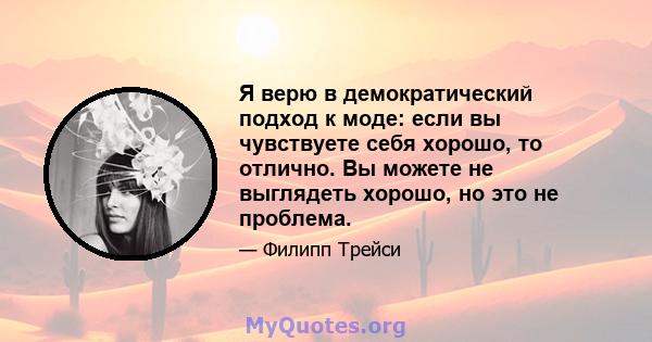 Я верю в демократический подход к моде: если вы чувствуете себя хорошо, то отлично. Вы можете не выглядеть хорошо, но это не проблема.