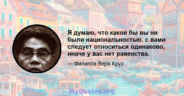 Я думаю, что какой бы вы ни были национальностью, с вами следует относиться одинаково, иначе у вас нет равенства.