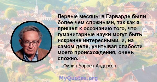 Первые месяцы в Гарварде были более чем сложными, так как я пришел к осознанию того, что гуманитарные науки могут быть искренне интересными, и, на самом деле, учитывая слабости моего происхождения, очень сложно.