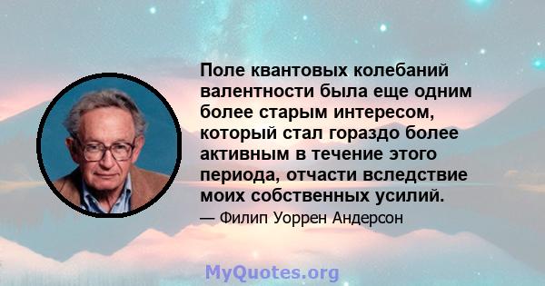 Поле квантовых колебаний валентности была еще одним более старым интересом, который стал гораздо более активным в течение этого периода, отчасти вследствие моих собственных усилий.