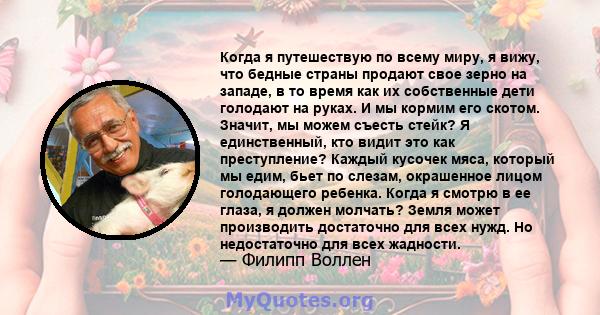 Когда я путешествую по всему миру, я вижу, что бедные страны продают свое зерно на западе, в то время как их собственные дети голодают на руках. И мы кормим его скотом. Значит, мы можем съесть стейк? Я единственный, кто 