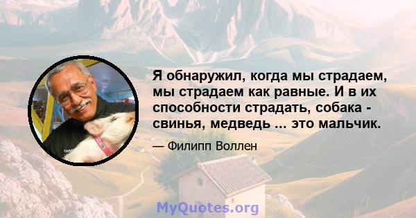 Я обнаружил, когда мы страдаем, мы страдаем как равные. И в их способности страдать, собака - свинья, медведь ... это мальчик.