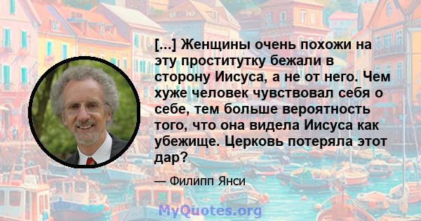 [...] Женщины очень похожи на эту проститутку бежали в сторону Иисуса, а не от него. Чем хуже человек чувствовал себя о себе, тем больше вероятность того, что она видела Иисуса как убежище. Церковь потеряла этот дар?