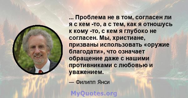 ... Проблема не в том, согласен ли я с кем -то, а с тем, как я отношусь к кому -то, с кем я глубоко не согласен. Мы, христиане, призваны использовать «оружие благодати», что означает обращение даже с нашими противниками 