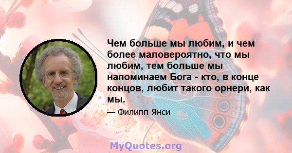 Чем больше мы любим, и чем более маловероятно, что мы любим, тем больше мы напоминаем Бога - кто, в конце концов, любит такого орнери, как мы.