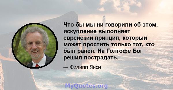 Что бы мы ни говорили об этом, искупление выполняет еврейский принцип, который может простить только тот, кто был ранен. На Голгофе Бог решил пострадать.