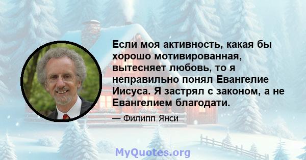 Если моя активность, какая бы хорошо мотивированная, вытесняет любовь, то я неправильно понял Евангелие Иисуса. Я застрял с законом, а не Евангелием благодати.