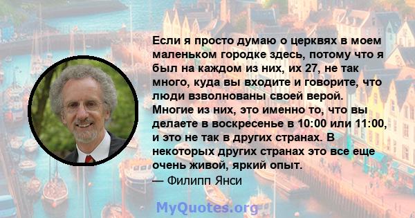 Если я просто думаю о церквях в моем маленьком городке здесь, потому что я был на каждом из них, их 27, не так много, куда вы входите и говорите, что люди взволнованы своей верой. Многие из них, это именно то, что вы