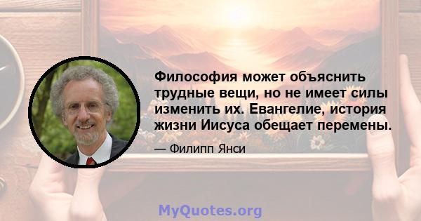 Философия может объяснить трудные вещи, но не имеет силы изменить их. Евангелие, история жизни Иисуса обещает перемены.