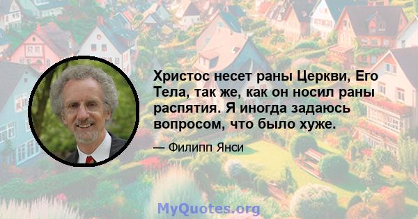 Христос несет раны Церкви, Его Тела, так же, как он носил раны распятия. Я иногда задаюсь вопросом, что было хуже.