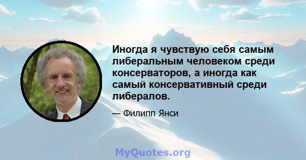 Иногда я чувствую себя самым либеральным человеком среди консерваторов, а иногда как самый консервативный среди либералов.