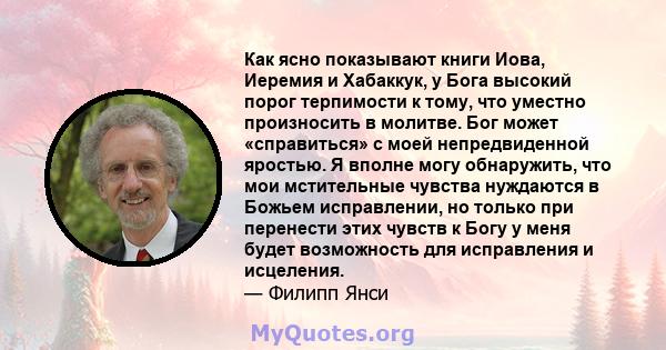 Как ясно показывают книги Иова, Иеремия и Хабаккук, у Бога высокий порог терпимости к тому, что уместно произносить в молитве. Бог может «справиться» с моей непредвиденной яростью. Я вполне могу обнаружить, что мои