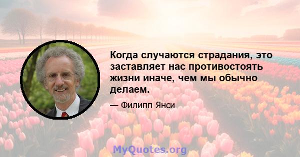 Когда случаются страдания, это заставляет нас противостоять жизни иначе, чем мы обычно делаем.