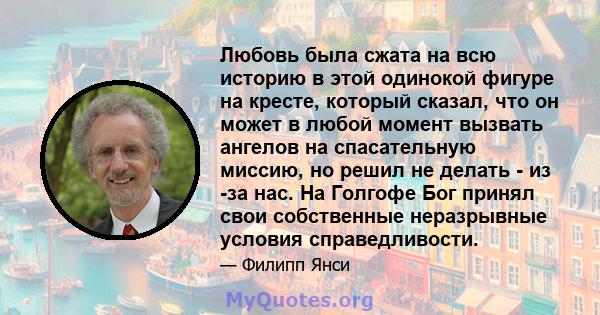 Любовь была сжата на всю историю в этой одинокой фигуре на кресте, который сказал, что он может в любой момент вызвать ангелов на спасательную миссию, но решил не делать - из -за нас. На Голгофе Бог принял свои