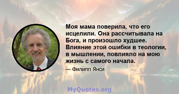 Моя мама поверила, что его исцелили. Она рассчитывала на Бога, и произошло худшее. Влияние этой ошибки в теологии, в мышлении, повлияло на мою жизнь с самого начала.