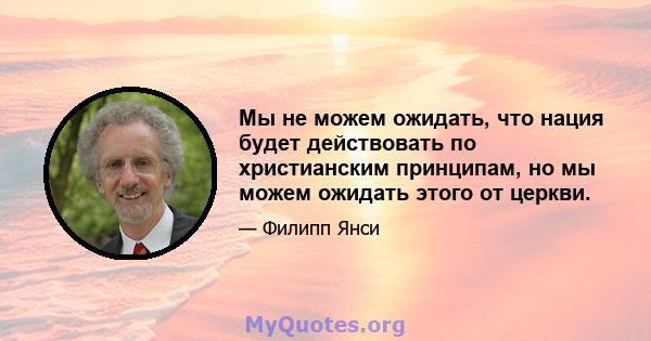 Мы не можем ожидать, что нация будет действовать по христианским принципам, но мы можем ожидать этого от церкви.