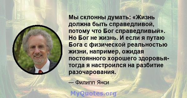 Мы склонны думать: «Жизнь должна быть справедливой, потому что Бог справедливый». Но Бог не жизнь. И если я путаю Бога с физической реальностью жизни, например, ожидая постоянного хорошего здоровья- тогда я настроился