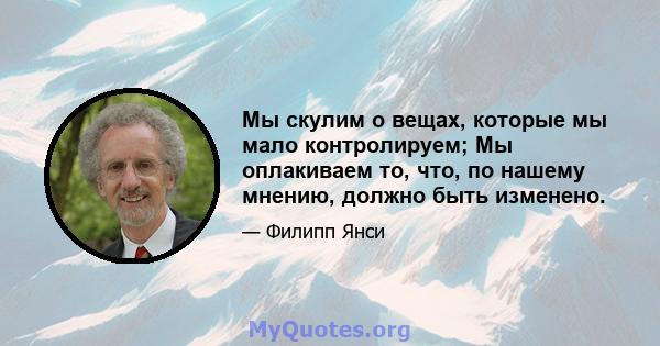 Мы скулим о вещах, которые мы мало контролируем; Мы оплакиваем то, что, по нашему мнению, должно быть изменено.