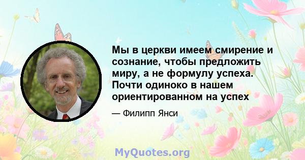 Мы в церкви имеем смирение и сознание, чтобы предложить миру, а не формулу успеха. Почти одиноко в нашем ориентированном на успех