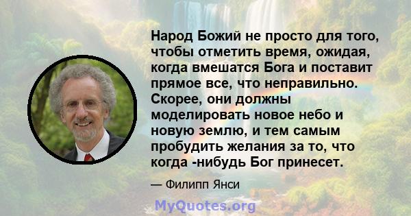 Народ Божий не просто для того, чтобы отметить время, ожидая, когда вмешатся Бога и поставит прямое все, что неправильно. Скорее, они должны моделировать новое небо и новую землю, и тем самым пробудить желания за то,