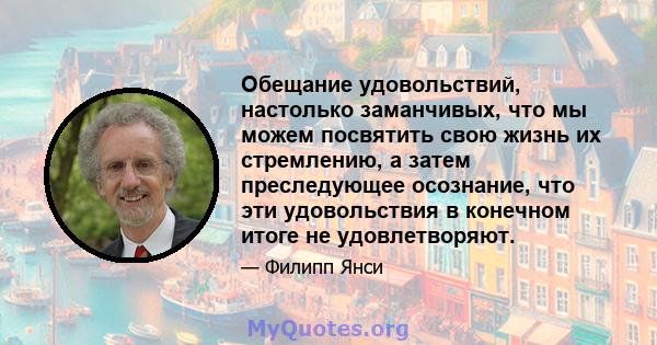 Обещание удовольствий, настолько заманчивых, что мы можем посвятить свою жизнь их стремлению, а затем преследующее осознание, что эти удовольствия в конечном итоге не удовлетворяют.