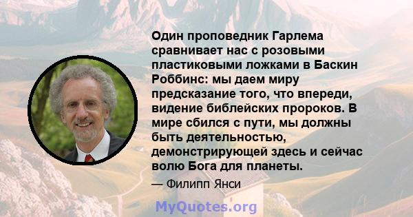 Один проповедник Гарлема сравнивает нас с розовыми пластиковыми ложками в Баскин Роббинс: мы даем миру предсказание того, что впереди, видение библейских пророков. В мире сбился с пути, мы должны быть деятельностью,