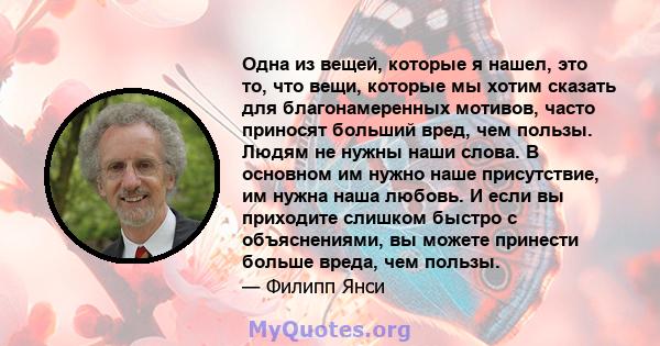 Одна из вещей, которые я нашел, это то, что вещи, которые мы хотим сказать для благонамеренных мотивов, часто приносят больший вред, чем пользы. Людям не нужны наши слова. В основном им нужно наше присутствие, им нужна