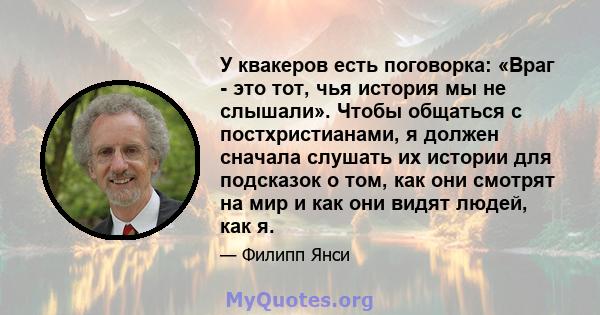 У квакеров есть поговорка: «Враг - это тот, чья история мы не слышали». Чтобы общаться с постхристианами, я должен сначала слушать их истории для подсказок о том, как они смотрят на мир и как они видят людей, как я.