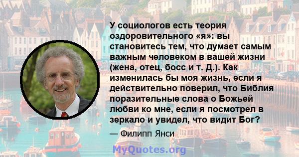 У социологов есть теория оздоровительного «я»: вы становитесь тем, что думает самым важным человеком в вашей жизни (жена, отец, босс и т. Д.). Как изменилась бы моя жизнь, если я действительно поверил, что Библия