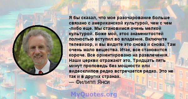 Я бы сказал, что мое разочарование больше связано с американской культурой, чем с чем -либо еще. Мы становимся очень мелкой культурой. Боже мой, этос знаменитостей полностью вступил во владение. Включите телевизор, и вы 