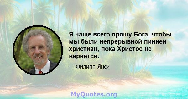 Я чаще всего прошу Бога, чтобы мы были непрерывной линией христиан, пока Христос не вернется.