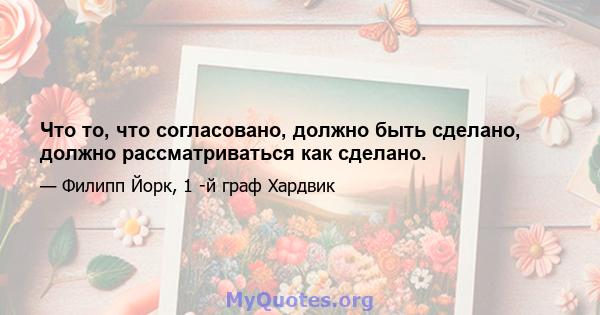 Что то, что согласовано, должно быть сделано, должно рассматриваться как сделано.