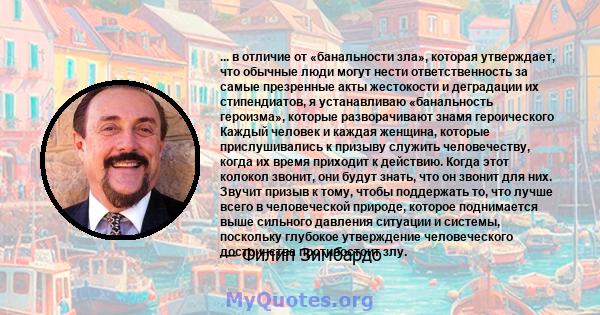 ... в отличие от «банальности зла», которая утверждает, что обычные люди могут нести ответственность за самые презренные акты жестокости и деградации их стипендиатов, я устанавливаю «банальность героизма», которые