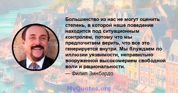 Большинство из нас не могут оценить степень, в которой наше поведение находится под ситуационным контролем, потому что мы предпочитаем верить, что все это генерируется внутри. Мы блуждаем по иллюзии уязвимости,