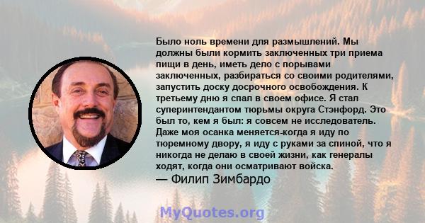 Было ноль времени для размышлений. Мы должны были кормить заключенных три приема пищи в день, иметь дело с порывами заключенных, разбираться со своими родителями, запустить доску досрочного освобождения. К третьему дню