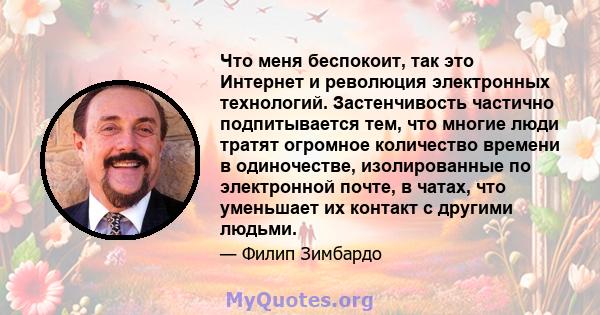 Что меня беспокоит, так это Интернет и революция электронных технологий. Застенчивость частично подпитывается тем, что многие люди тратят огромное количество времени в одиночестве, изолированные по электронной почте, в