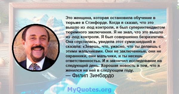 Это женщина, которая остановила обучение в тюрьме в Стэнфорде. Когда я сказал, что это вышло из -под контроля, я был суперинтендантом тюремного заключения. Я не знал, что это вышло из -под контроля. Я был совершенно