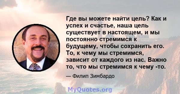 Где вы можете найти цель? Как и успех и счастье, наша цель существует в настоящем, и мы постоянно стремимся к будущему, чтобы сохранить его. То, к чему мы стремимся, зависит от каждого из нас. Важно то, что мы стремимся 