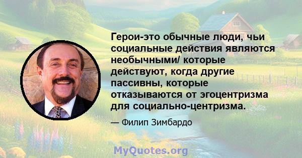 Герои-это обычные люди, чьи социальные действия являются необычными/ которые действуют, когда другие пассивны, которые отказываются от эгоцентризма для социально-центризма.