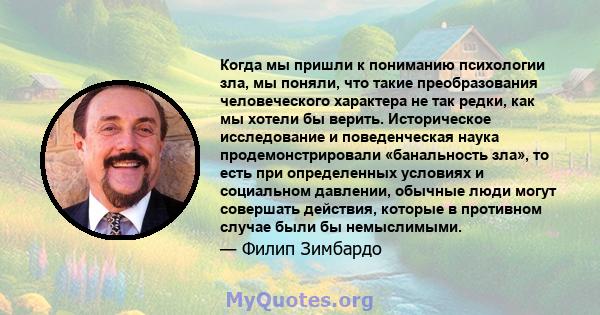 Когда мы пришли к пониманию психологии зла, мы поняли, что такие преобразования человеческого характера не так редки, как мы хотели бы верить. Историческое исследование и поведенческая наука продемонстрировали