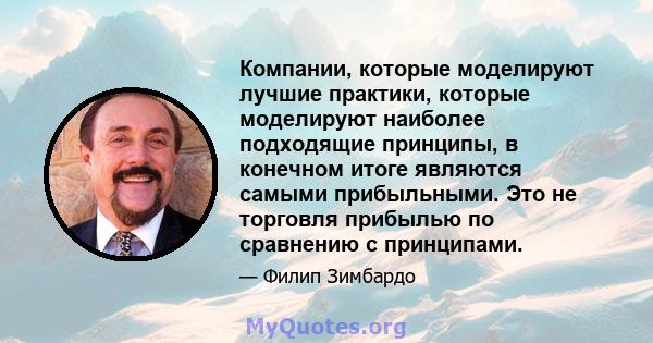 Компании, которые моделируют лучшие практики, которые моделируют наиболее подходящие принципы, в конечном итоге являются самыми прибыльными. Это не торговля прибылью по сравнению с принципами.