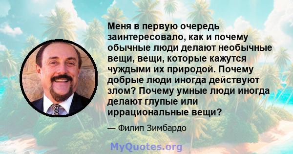 Меня в первую очередь заинтересовало, как и почему обычные люди делают необычные вещи, вещи, которые кажутся чуждыми их природой. Почему добрые люди иногда действуют злом? Почему умные люди иногда делают глупые или